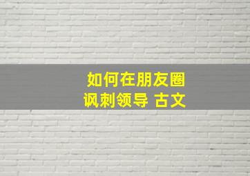 如何在朋友圈讽刺领导 古文